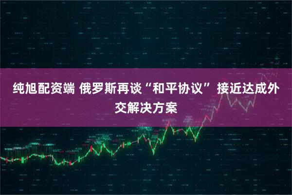 纯旭配资端 俄罗斯再谈“和平协议” 接近达成外交解决方案