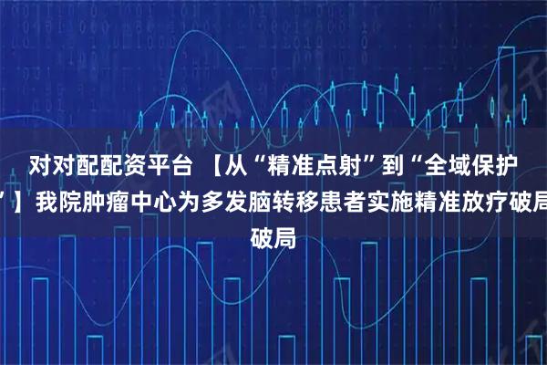 对对配配资平台 【从“精准点射”到“全域保护”】我院肿瘤中心为多发脑转移患者实施精准放疗破局