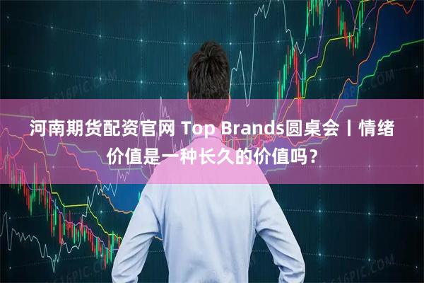 河南期货配资官网 Top Brands圆桌会丨情绪价值是一种长久的价值吗？