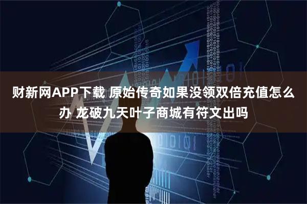 财新网APP下载 原始传奇如果没领双倍充值怎么办 龙破九天叶子商城有符文出吗