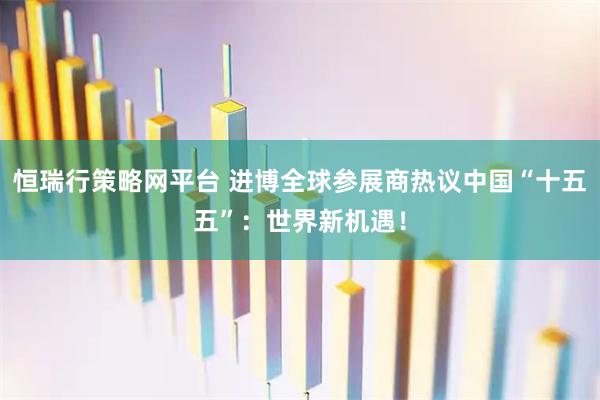 恒瑞行策略网平台 进博全球参展商热议中国“十五五”：世界新机遇！