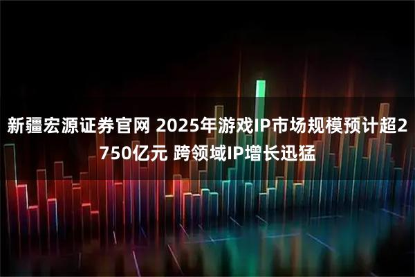 新疆宏源证券官网 2025年游戏IP市场规模预计超2750亿元 跨领域IP增长迅猛
