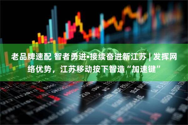 老品牌速配 智者勇进•接续奋进新江苏 | 发挥网络优势，江苏移动按下智造“加速键”