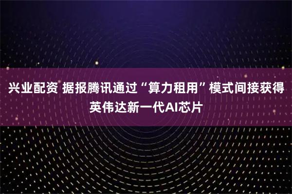 兴业配资 据报腾讯通过“算力租用”模式间接获得英伟达新一代AI芯片