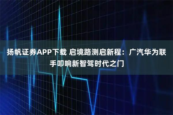 扬帆证券APP下载 启境路测启新程：广汽华为联手叩响新智驾时代之门