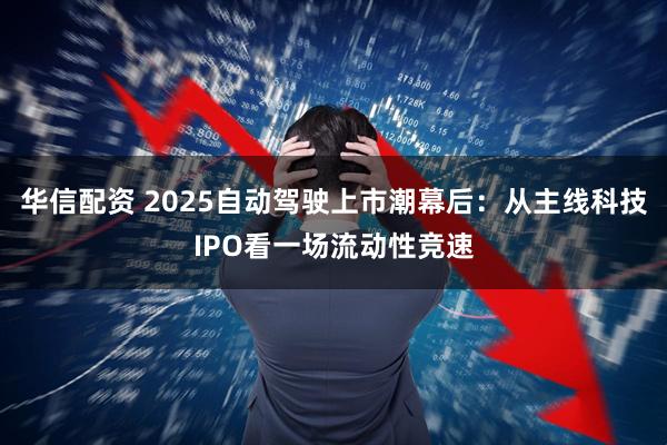 华信配资 2025自动驾驶上市潮幕后：从主线科技IPO看一场流动性竞速