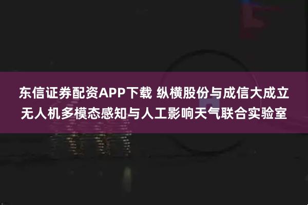东信证券配资APP下载 纵横股份与成信大成立无人机多模态感知与人工影响天气联合实验室