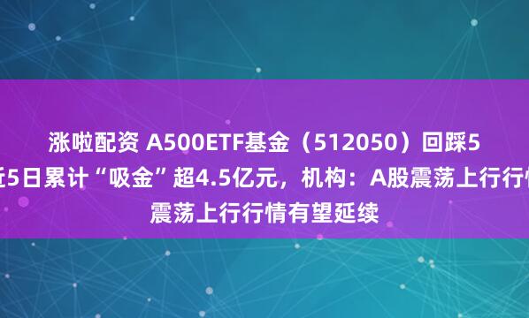 涨啦配资 A500ETF基金（512050）回踩5日均线，近5日累计“吸金”超4.5亿元，机构：A股震荡上行行情有望延续