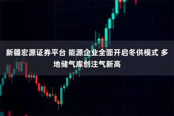 新疆宏源证券平台 能源企业全面开启冬供模式 多地储气库创注气新高