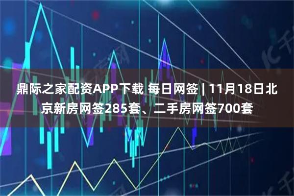 鼎际之家配资APP下载 每日网签 | 11月18日北京新房网签285套、二手房网签700套