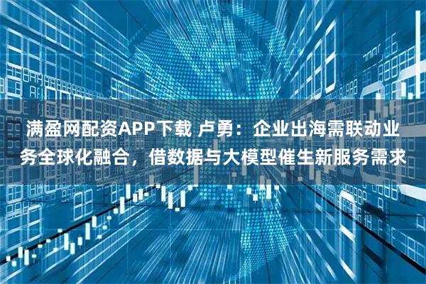 满盈网配资APP下载 卢勇:企业出海需联动业务全球化融合,借数据与大模型催生新服务需求