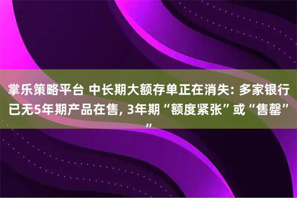 掌乐策略平台 中长期大额存单正在消失: 多家银行已无5年期产品在售, 3年期“额度紧张”或“售罄”