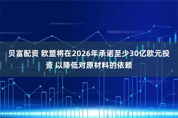 贝富配资 欧盟将在2026年承诺至少30亿欧元投资 以降低对原材料的依赖