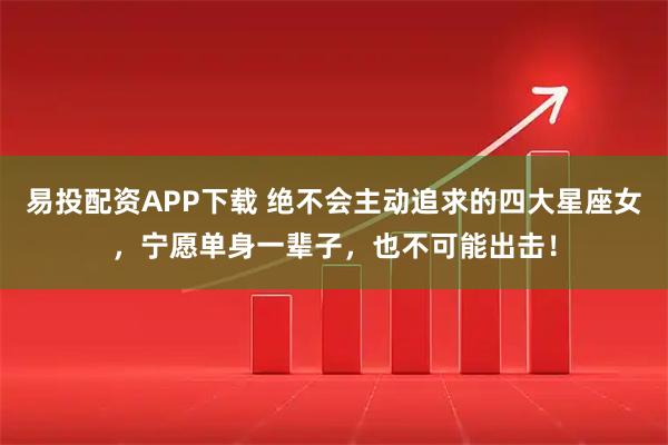 易投配资APP下载 绝不会主动追求的四大星座女，宁愿单身一辈子，也不可能出击！
