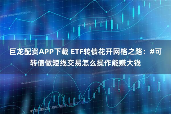 巨龙配资APP下载 ETF转债花开网格之路：#可转债做短线交易怎么操作能赚大钱