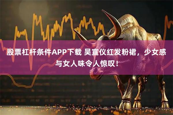 股票杠杆条件APP下载 吴宣仪红发粉裙，少女感与女人味令人惊叹！
