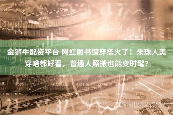 金狮牛配资平台 网红图书馆穿搭火了！朱珠人美穿啥都好看，普通人照搬也能变时髦？