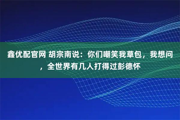 鑫优配官网 胡宗南说：你们嘲笑我草包，我想问，全世界有几人打得过彭德怀