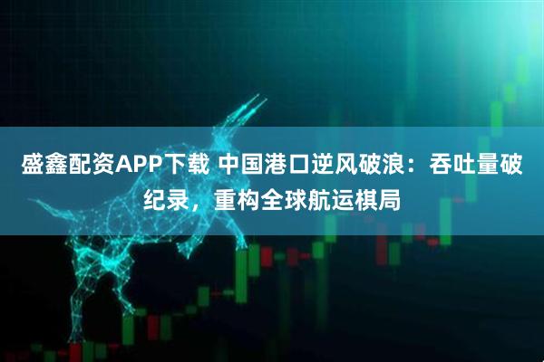 盛鑫配资APP下载 中国港口逆风破浪：吞吐量破纪录，重构全球航运棋局