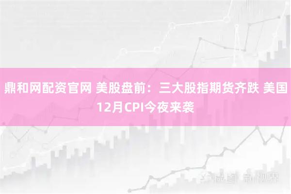 鼎和网配资官网 美股盘前：三大股指期货齐跌 美国12月CPI今夜来袭