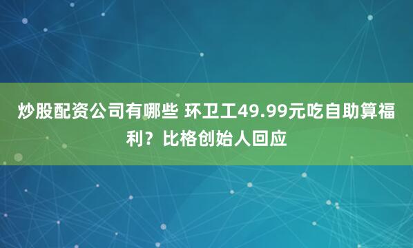 炒股配资公司有哪些 环卫工49.99元吃自助算福利？比格创始人回应