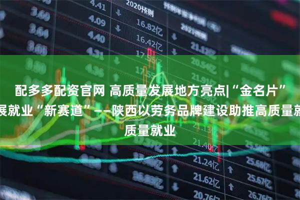 配多多配资官网 高质量发展地方亮点|“金名片”拓展就业“新赛道”——陕西以劳务品牌建设助推高质量就业