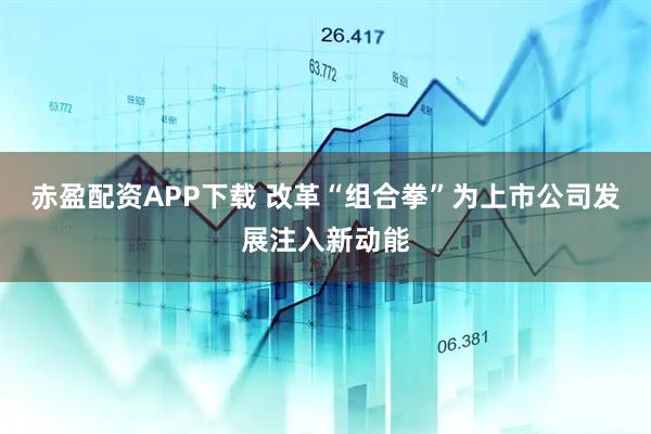 赤盈配资APP下载 改革“组合拳”为上市公司发展注入新动能