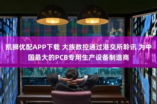 凯狮优配APP下载 大族数控通过港交所聆讯 为中国最大的PCB专用生产设备制造商