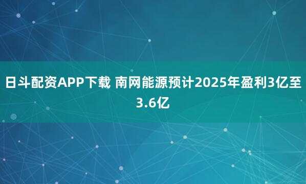 日斗配资APP下载 南网能源预计2025年盈利3亿至3.6亿