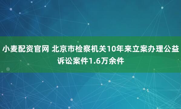 小麦配资官网 北京市检察机关10年来立案办理公益诉讼案件1.6万余件