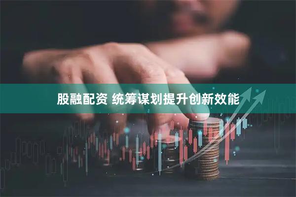 股融配资 统筹谋划提升创新效能