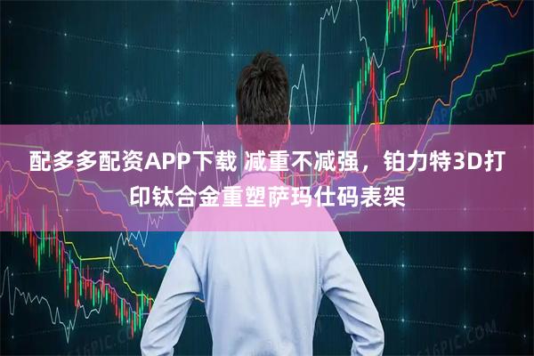 配多多配资APP下载 减重不减强，铂力特3D打印钛合金重塑萨玛仕码表架