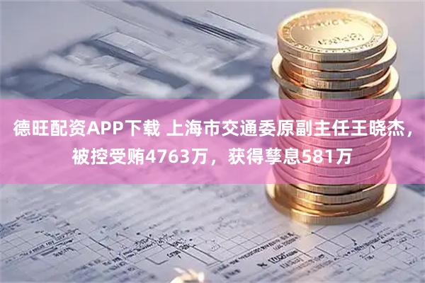 德旺配资APP下载 上海市交通委原副主任王晓杰，被控受贿4763万，获得孳息581万