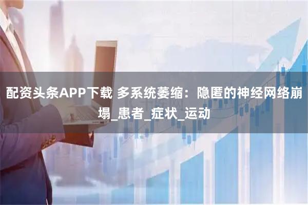 配资头条APP下载 多系统萎缩：隐匿的神经网络崩塌_患者_症状_运动