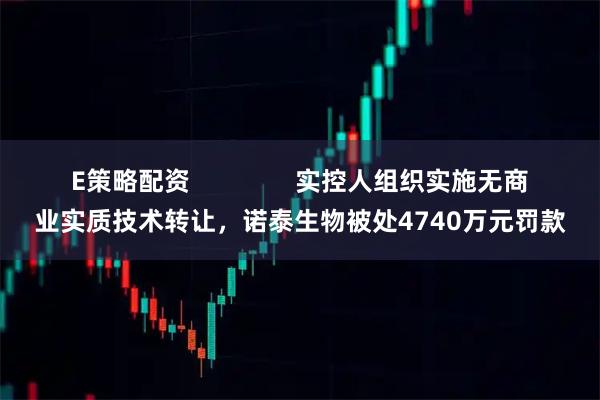 E策略配资               实控人组织实施无商业实质技术转让，诺泰生物被处4740万元罚款