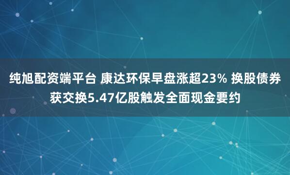 纯旭配资端平台 康达环保早盘涨超23% 换股债券获交换5.47亿股触发全面现金要约