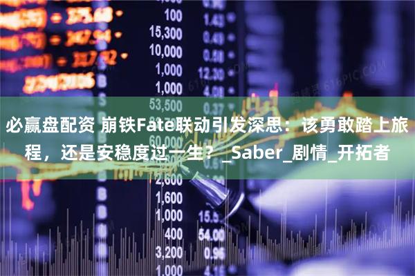 必赢盘配资 崩铁Fate联动引发深思：该勇敢踏上旅程，还是安稳度过一生？_Saber_剧情_开拓者