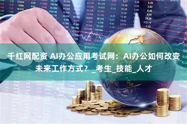 千红网配资 AI办公应用考试网：AI办公如何改变未来工作方式？_考生_技能_人才
