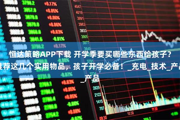 恒达策略APP下载 开学季要买哪些东西给孩子？推荐这几个实用物品，孩子开学必备！_充电_技术_产品