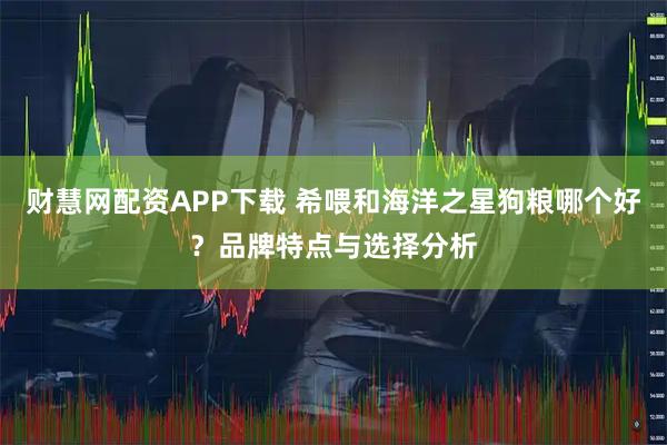 财慧网配资APP下载 希喂和海洋之星狗粮哪个好？品牌特点与选择分析