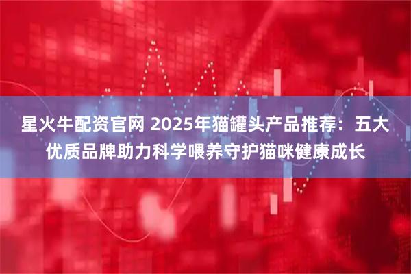 星火牛配资官网 2025年猫罐头产品推荐：五大优质品牌助力科学喂养守护猫咪健康成长