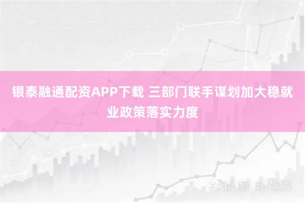 银泰融通配资APP下载 三部门联手谋划加大稳就业政策落实力度